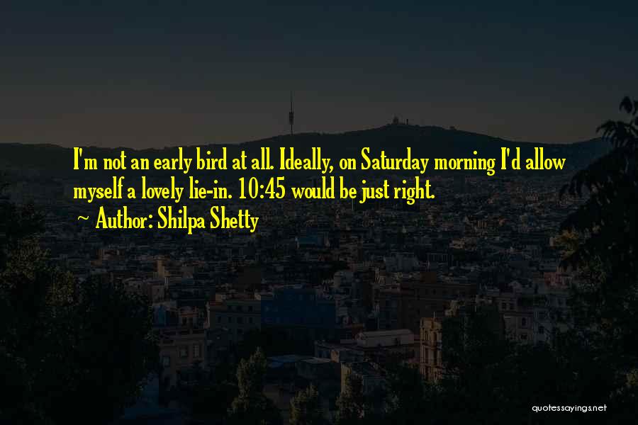 Shilpa Shetty Quotes: I'm Not An Early Bird At All. Ideally, On Saturday Morning I'd Allow Myself A Lovely Lie-in. 10:45 Would Be