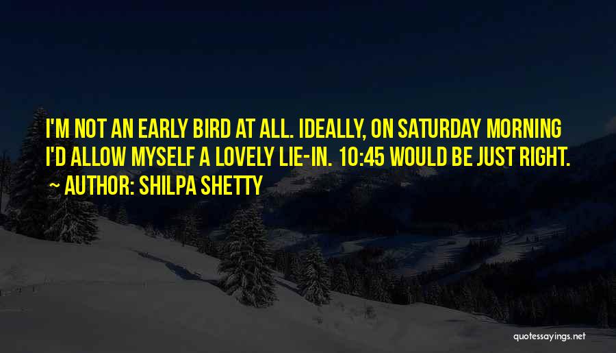 Shilpa Shetty Quotes: I'm Not An Early Bird At All. Ideally, On Saturday Morning I'd Allow Myself A Lovely Lie-in. 10:45 Would Be