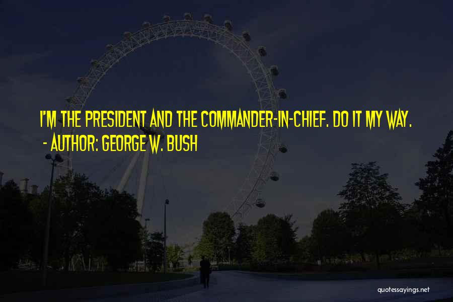 George W. Bush Quotes: I'm The President And The Commander-in-chief. Do It My Way.