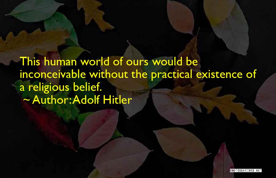 Adolf Hitler Quotes: This Human World Of Ours Would Be Inconceivable Without The Practical Existence Of A Religious Belief.