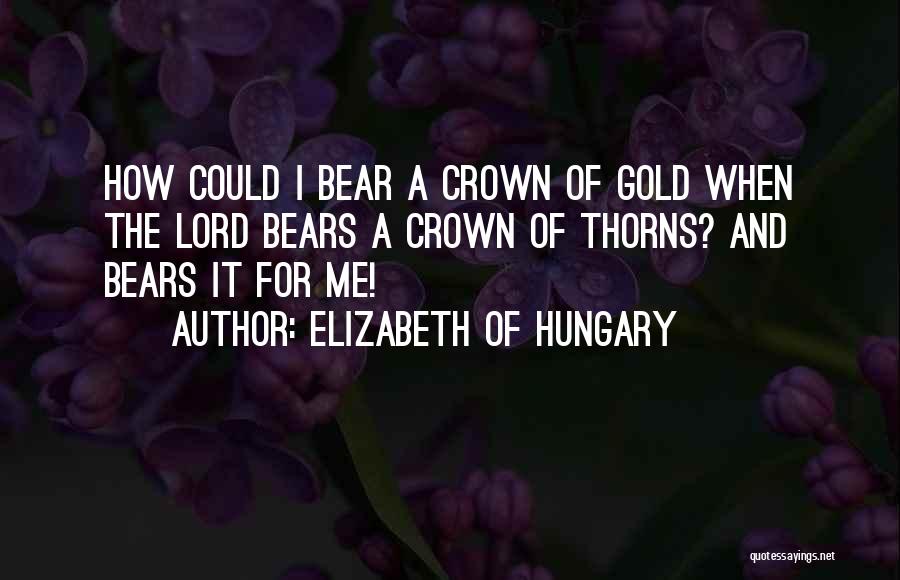 Elizabeth Of Hungary Quotes: How Could I Bear A Crown Of Gold When The Lord Bears A Crown Of Thorns? And Bears It For