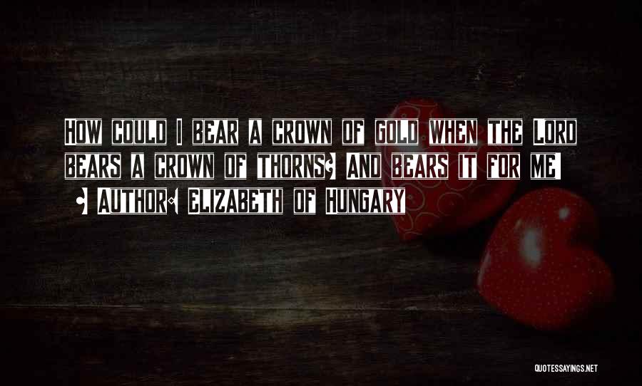 Elizabeth Of Hungary Quotes: How Could I Bear A Crown Of Gold When The Lord Bears A Crown Of Thorns? And Bears It For