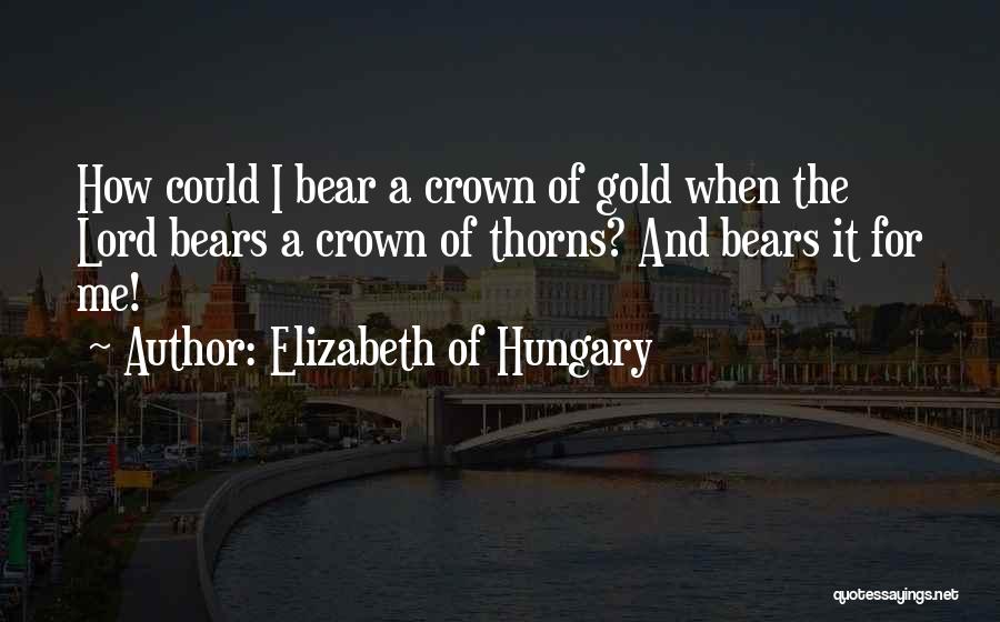 Elizabeth Of Hungary Quotes: How Could I Bear A Crown Of Gold When The Lord Bears A Crown Of Thorns? And Bears It For