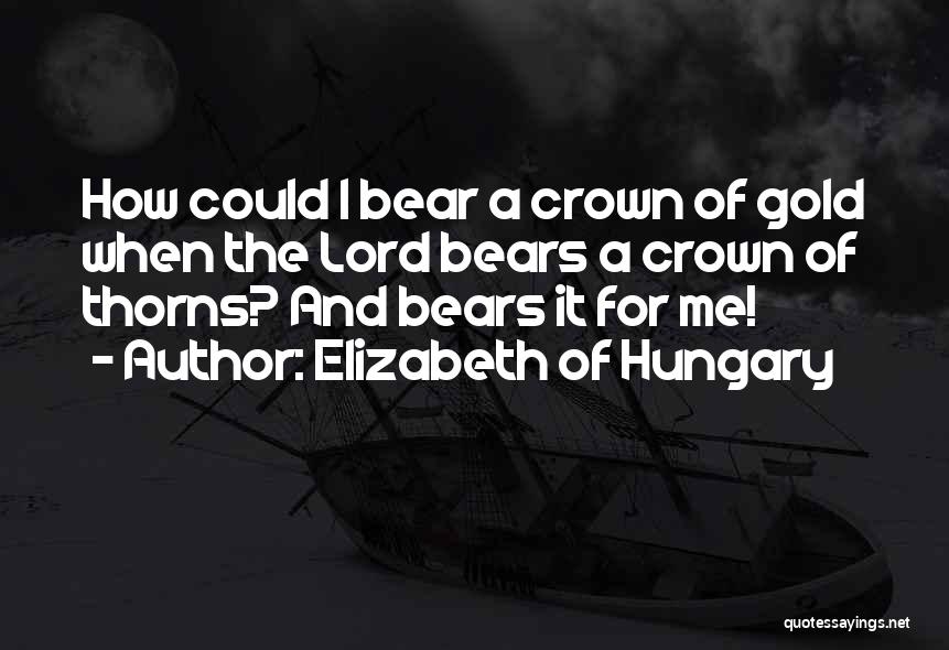 Elizabeth Of Hungary Quotes: How Could I Bear A Crown Of Gold When The Lord Bears A Crown Of Thorns? And Bears It For