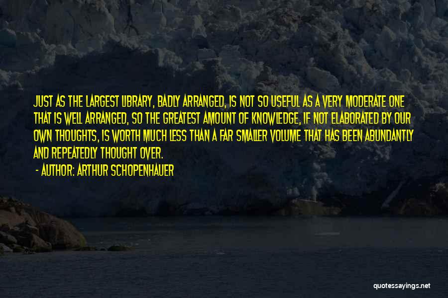 Arthur Schopenhauer Quotes: Just As The Largest Library, Badly Arranged, Is Not So Useful As A Very Moderate One That Is Well Arranged,