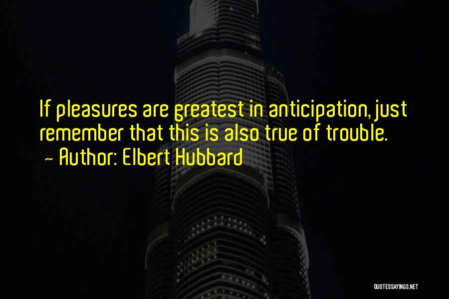 Elbert Hubbard Quotes: If Pleasures Are Greatest In Anticipation, Just Remember That This Is Also True Of Trouble.