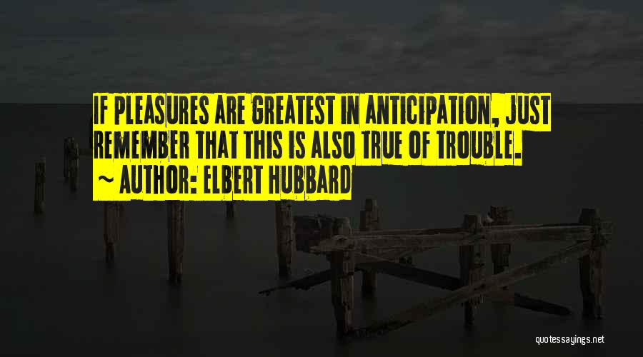 Elbert Hubbard Quotes: If Pleasures Are Greatest In Anticipation, Just Remember That This Is Also True Of Trouble.