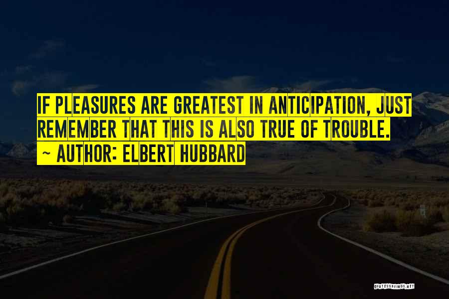 Elbert Hubbard Quotes: If Pleasures Are Greatest In Anticipation, Just Remember That This Is Also True Of Trouble.