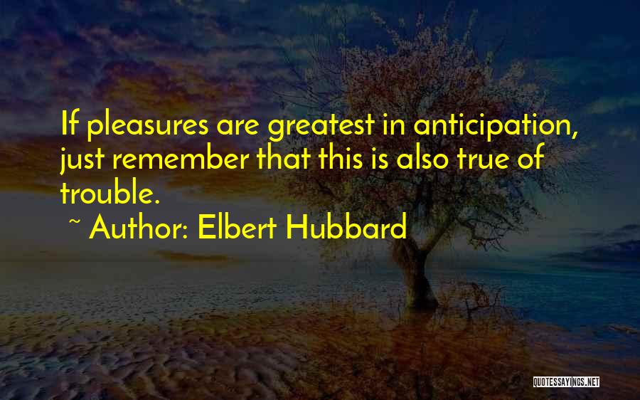 Elbert Hubbard Quotes: If Pleasures Are Greatest In Anticipation, Just Remember That This Is Also True Of Trouble.