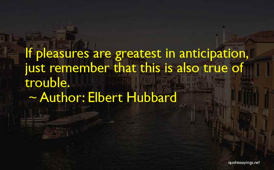 Elbert Hubbard Quotes: If Pleasures Are Greatest In Anticipation, Just Remember That This Is Also True Of Trouble.