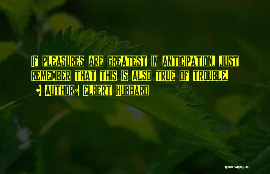 Elbert Hubbard Quotes: If Pleasures Are Greatest In Anticipation, Just Remember That This Is Also True Of Trouble.