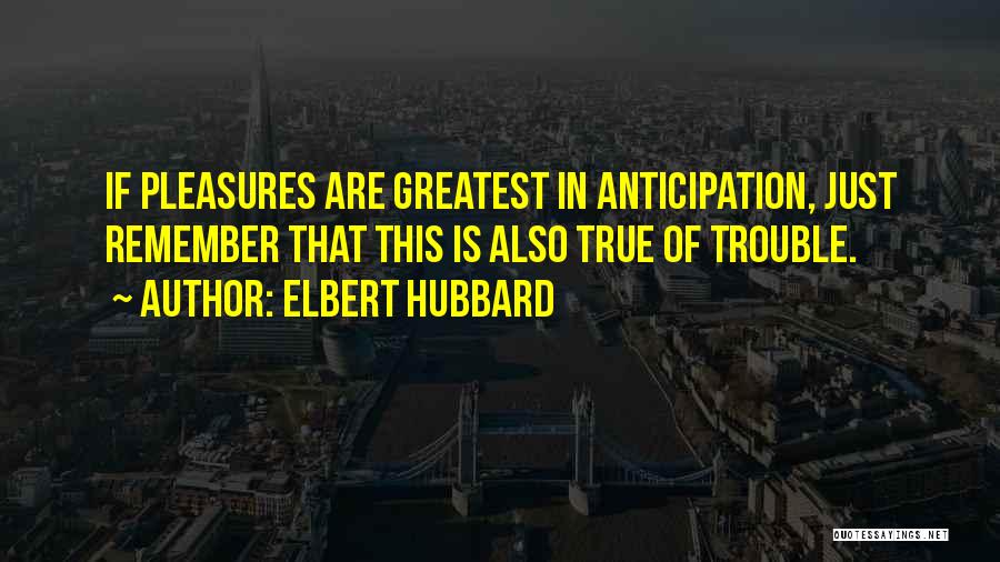 Elbert Hubbard Quotes: If Pleasures Are Greatest In Anticipation, Just Remember That This Is Also True Of Trouble.