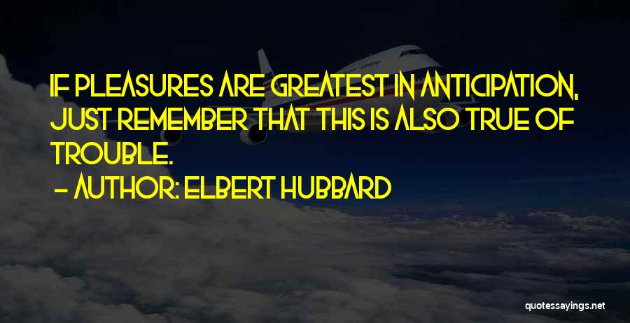 Elbert Hubbard Quotes: If Pleasures Are Greatest In Anticipation, Just Remember That This Is Also True Of Trouble.