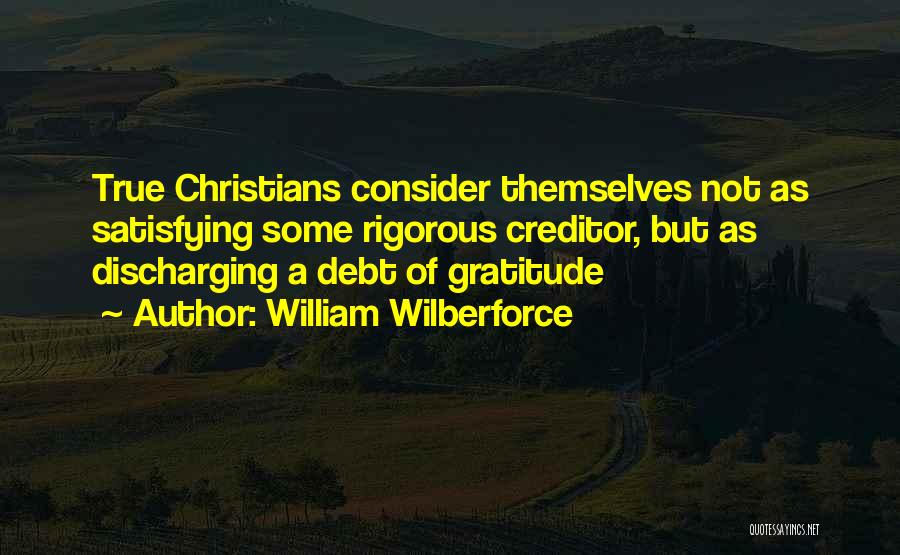 William Wilberforce Quotes: True Christians Consider Themselves Not As Satisfying Some Rigorous Creditor, But As Discharging A Debt Of Gratitude