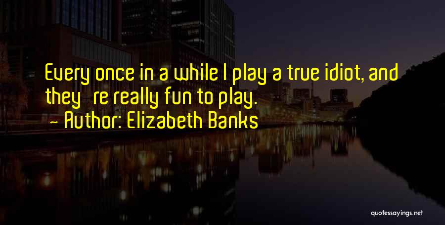 Elizabeth Banks Quotes: Every Once In A While I Play A True Idiot, And They're Really Fun To Play.