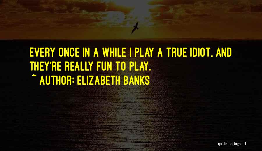 Elizabeth Banks Quotes: Every Once In A While I Play A True Idiot, And They're Really Fun To Play.