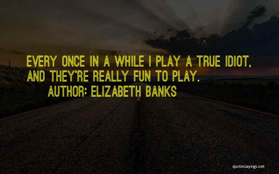 Elizabeth Banks Quotes: Every Once In A While I Play A True Idiot, And They're Really Fun To Play.