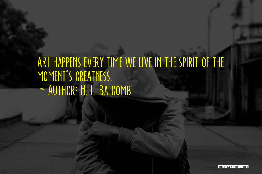 H. L. Balcomb Quotes: Art Happens Every Time We Live In The Spirit Of The Moment's Greatness.