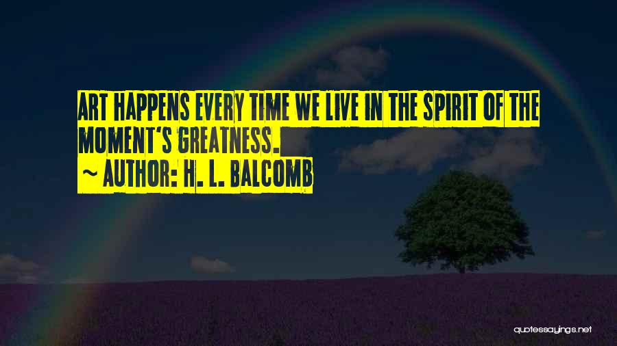 H. L. Balcomb Quotes: Art Happens Every Time We Live In The Spirit Of The Moment's Greatness.