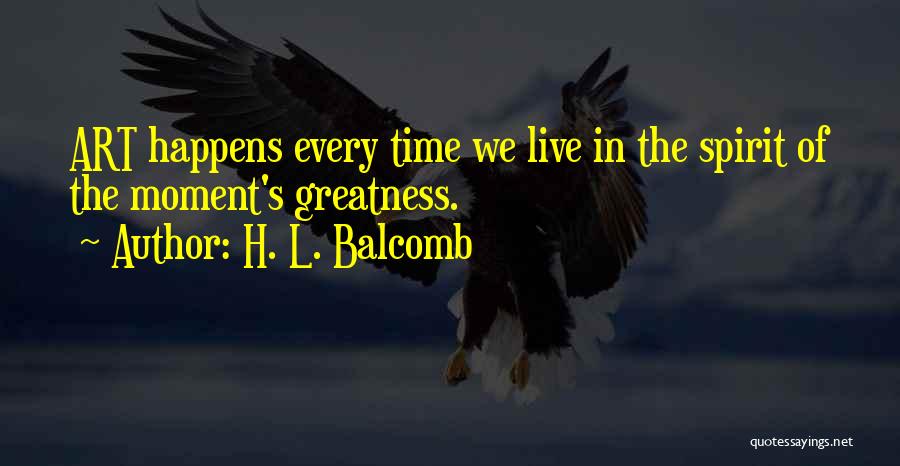 H. L. Balcomb Quotes: Art Happens Every Time We Live In The Spirit Of The Moment's Greatness.