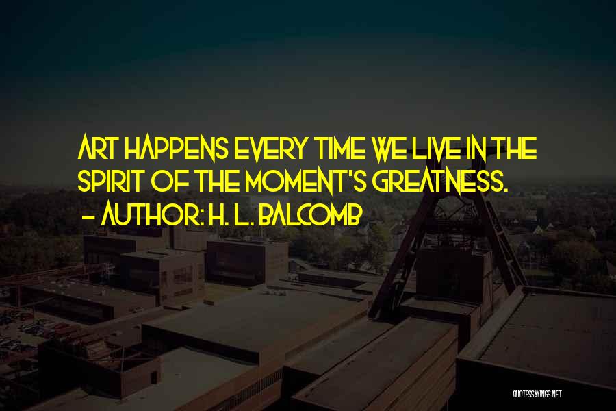 H. L. Balcomb Quotes: Art Happens Every Time We Live In The Spirit Of The Moment's Greatness.