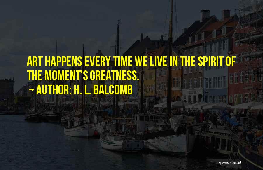 H. L. Balcomb Quotes: Art Happens Every Time We Live In The Spirit Of The Moment's Greatness.