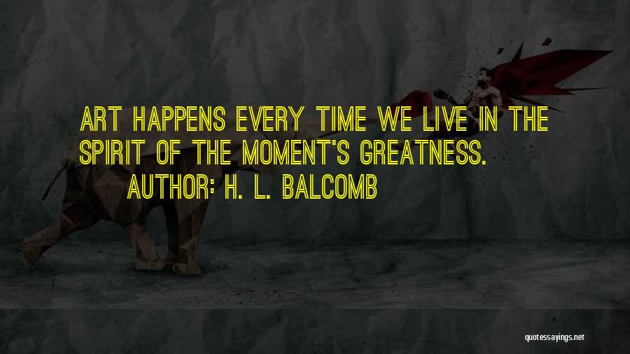 H. L. Balcomb Quotes: Art Happens Every Time We Live In The Spirit Of The Moment's Greatness.
