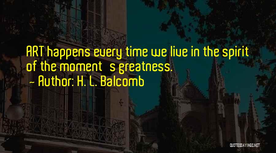 H. L. Balcomb Quotes: Art Happens Every Time We Live In The Spirit Of The Moment's Greatness.