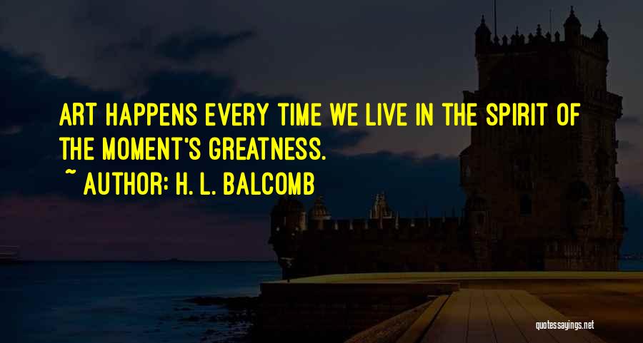 H. L. Balcomb Quotes: Art Happens Every Time We Live In The Spirit Of The Moment's Greatness.