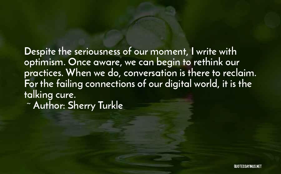 Sherry Turkle Quotes: Despite The Seriousness Of Our Moment, I Write With Optimism. Once Aware, We Can Begin To Rethink Our Practices. When