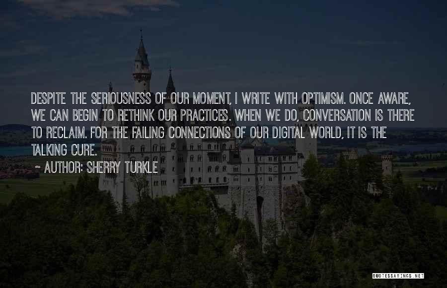 Sherry Turkle Quotes: Despite The Seriousness Of Our Moment, I Write With Optimism. Once Aware, We Can Begin To Rethink Our Practices. When