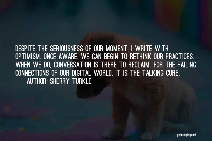 Sherry Turkle Quotes: Despite The Seriousness Of Our Moment, I Write With Optimism. Once Aware, We Can Begin To Rethink Our Practices. When