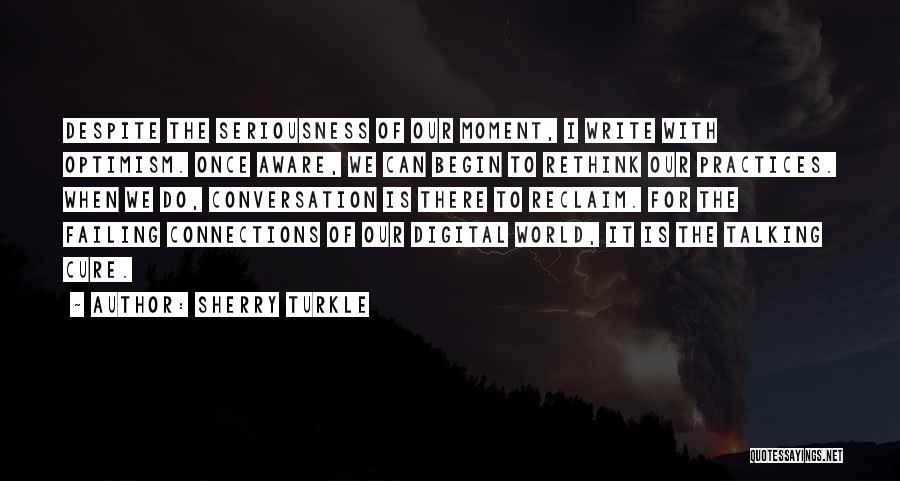 Sherry Turkle Quotes: Despite The Seriousness Of Our Moment, I Write With Optimism. Once Aware, We Can Begin To Rethink Our Practices. When