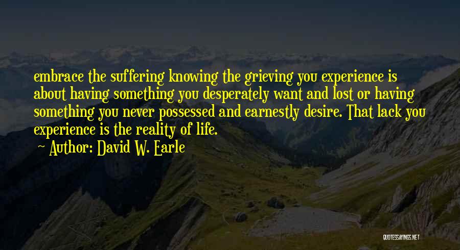 David W. Earle Quotes: Embrace The Suffering Knowing The Grieving You Experience Is About Having Something You Desperately Want And Lost Or Having Something