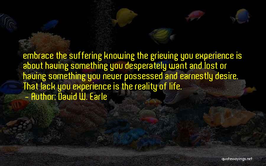 David W. Earle Quotes: Embrace The Suffering Knowing The Grieving You Experience Is About Having Something You Desperately Want And Lost Or Having Something