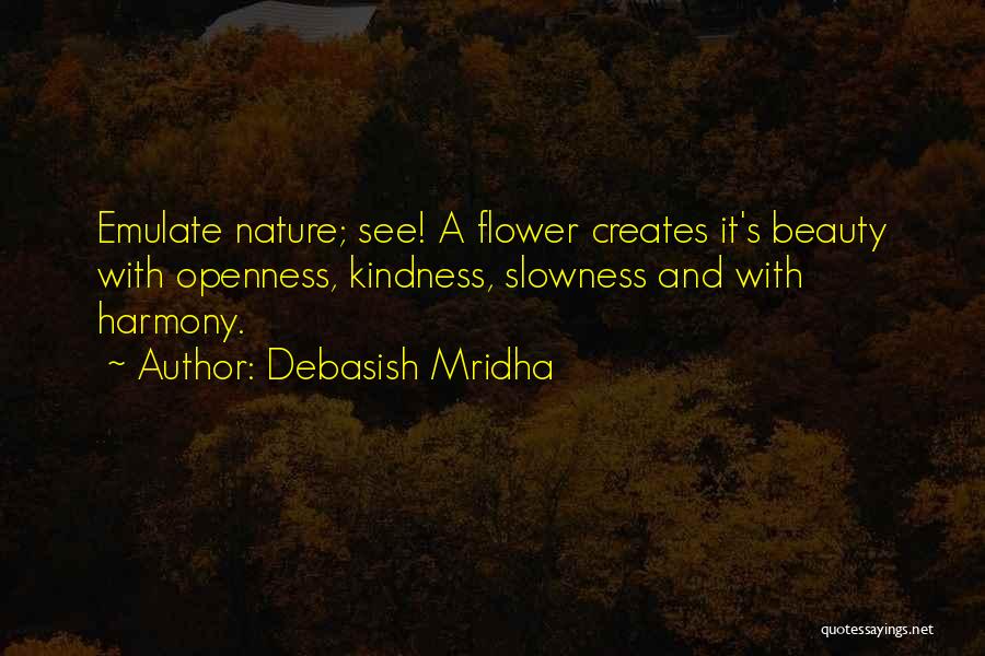 Debasish Mridha Quotes: Emulate Nature; See! A Flower Creates It's Beauty With Openness, Kindness, Slowness And With Harmony.