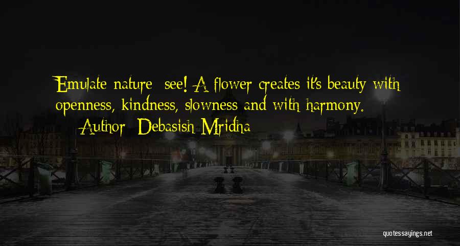 Debasish Mridha Quotes: Emulate Nature; See! A Flower Creates It's Beauty With Openness, Kindness, Slowness And With Harmony.