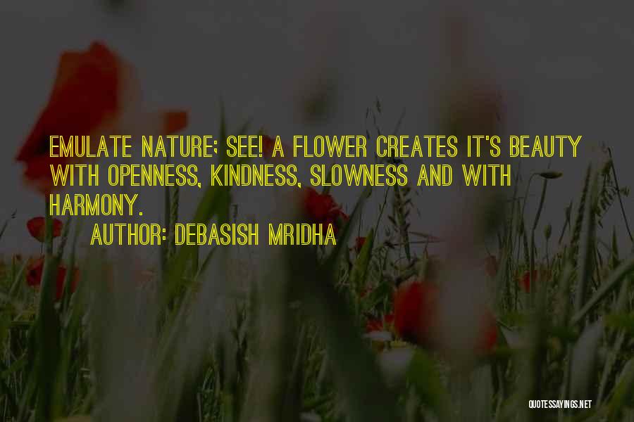 Debasish Mridha Quotes: Emulate Nature; See! A Flower Creates It's Beauty With Openness, Kindness, Slowness And With Harmony.