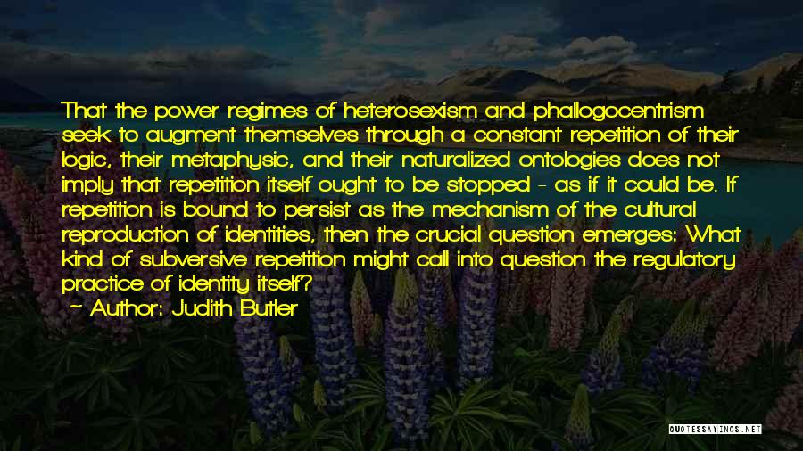 Judith Butler Quotes: That The Power Regimes Of Heterosexism And Phallogocentrism Seek To Augment Themselves Through A Constant Repetition Of Their Logic, Their