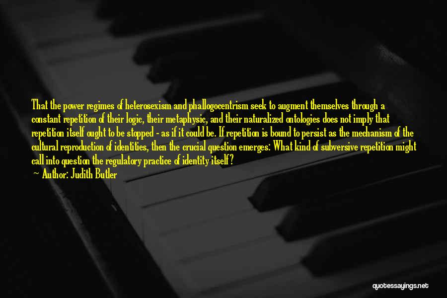 Judith Butler Quotes: That The Power Regimes Of Heterosexism And Phallogocentrism Seek To Augment Themselves Through A Constant Repetition Of Their Logic, Their