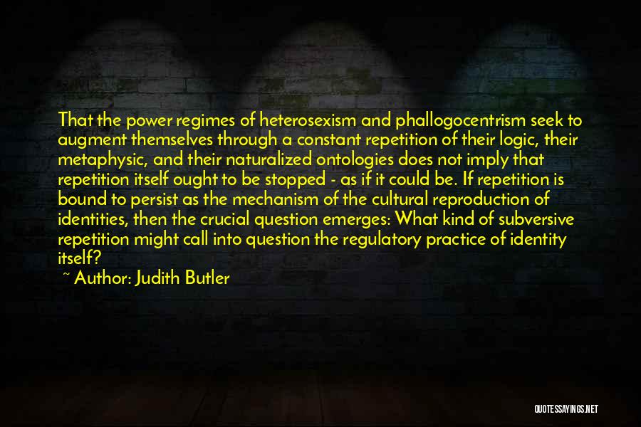 Judith Butler Quotes: That The Power Regimes Of Heterosexism And Phallogocentrism Seek To Augment Themselves Through A Constant Repetition Of Their Logic, Their