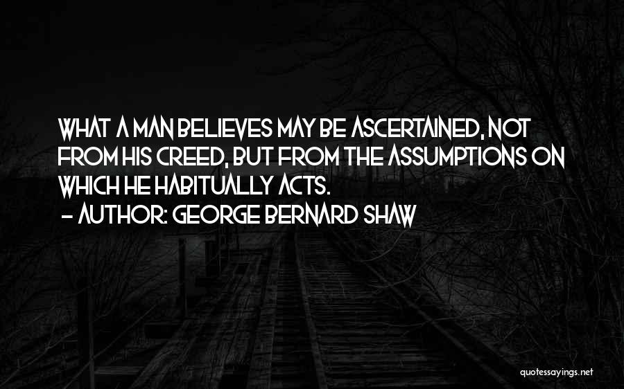 George Bernard Shaw Quotes: What A Man Believes May Be Ascertained, Not From His Creed, But From The Assumptions On Which He Habitually Acts.