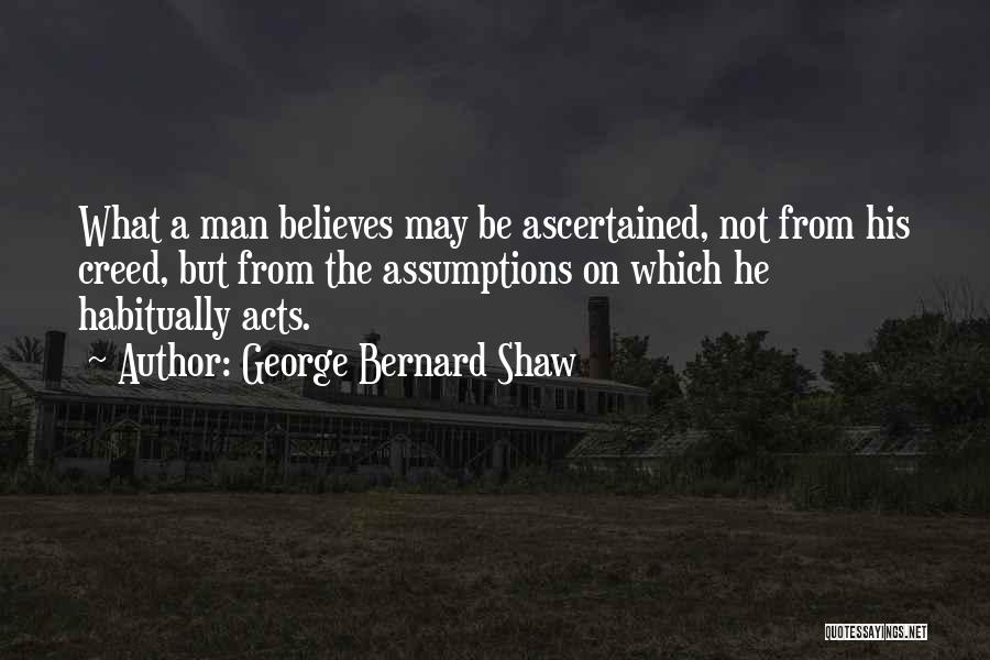 George Bernard Shaw Quotes: What A Man Believes May Be Ascertained, Not From His Creed, But From The Assumptions On Which He Habitually Acts.