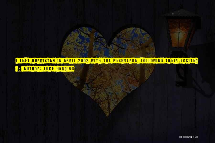 Luke Harding Quotes: I Left Kurdistan In April 2003 With The Peshmerga, Following Their Excited Advance As Saddam's Forces Crumbled. First Kirkuk, Then