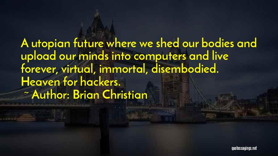 Brian Christian Quotes: A Utopian Future Where We Shed Our Bodies And Upload Our Minds Into Computers And Live Forever, Virtual, Immortal, Disembodied.