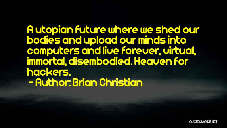Brian Christian Quotes: A Utopian Future Where We Shed Our Bodies And Upload Our Minds Into Computers And Live Forever, Virtual, Immortal, Disembodied.