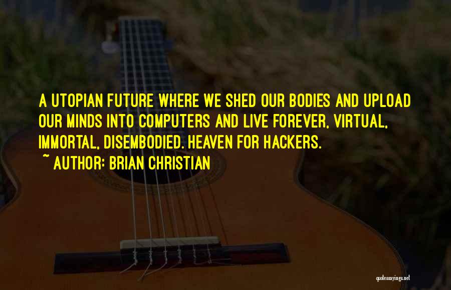 Brian Christian Quotes: A Utopian Future Where We Shed Our Bodies And Upload Our Minds Into Computers And Live Forever, Virtual, Immortal, Disembodied.