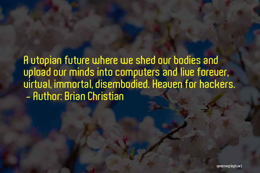 Brian Christian Quotes: A Utopian Future Where We Shed Our Bodies And Upload Our Minds Into Computers And Live Forever, Virtual, Immortal, Disembodied.