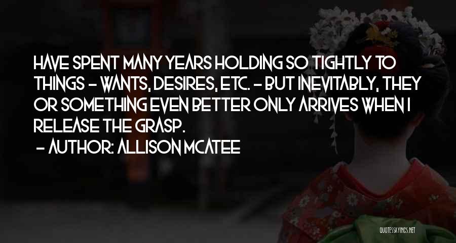 Allison McAtee Quotes: Have Spent Many Years Holding So Tightly To Things - Wants, Desires, Etc. - But Inevitably, They Or Something Even