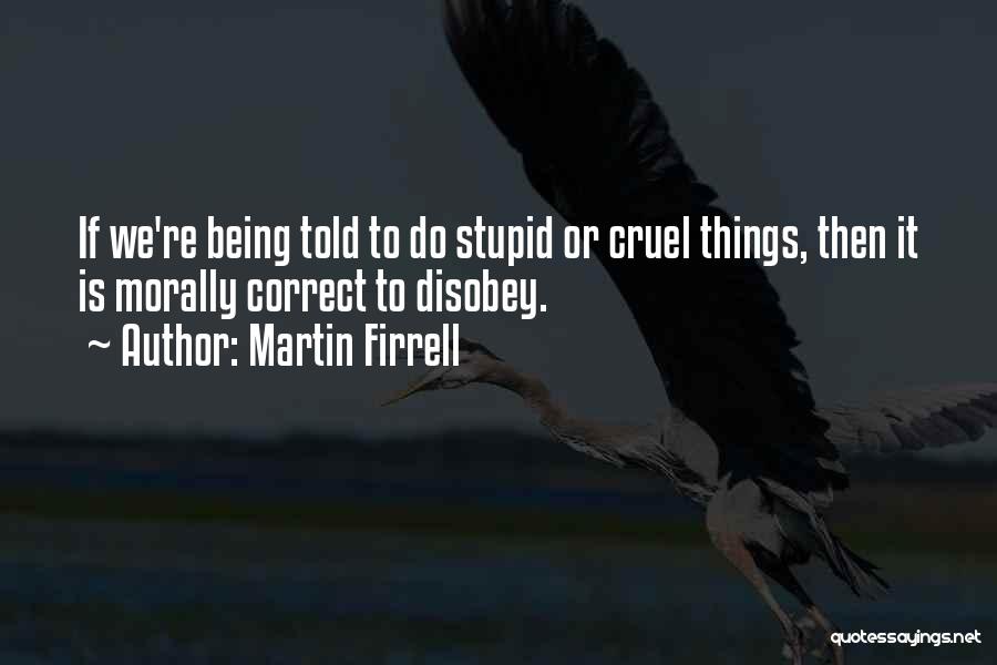 Martin Firrell Quotes: If We're Being Told To Do Stupid Or Cruel Things, Then It Is Morally Correct To Disobey.